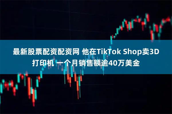 最新股票配资配资网 他在TikTok Shop卖3D打印机 一个月销售额逾40万美金
