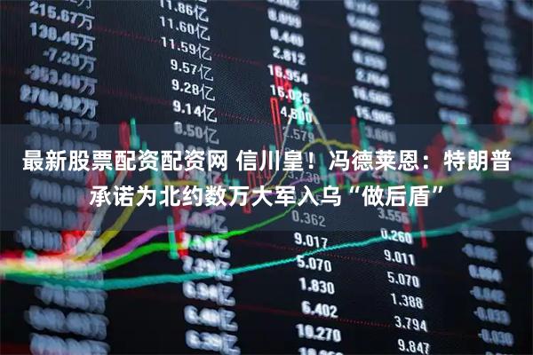 最新股票配资配资网 信川皇！冯德莱恩：特朗普承诺为北约数万大军入乌“做后盾”