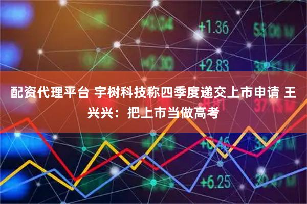 配资代理平台 宇树科技称四季度递交上市申请 王兴兴：把上市当做高考