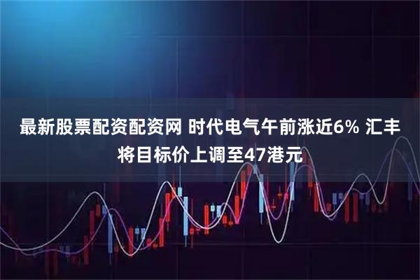 最新股票配资配资网 时代电气午前涨近6% 汇丰将目标价上调至47港元