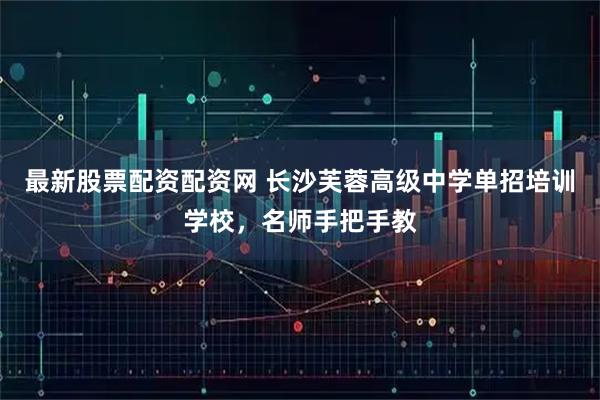最新股票配资配资网 长沙芙蓉高级中学单招培训学校,名师手把手教