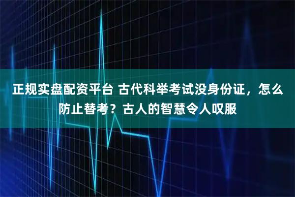 正规实盘配资平台 古代科举考试没身份证，怎么防止替考？古人的智慧令人叹服