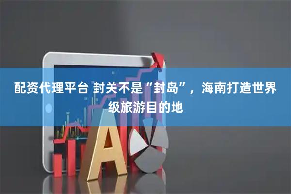 配资代理平台 封关不是“封岛”，海南打造世界级旅游目的地