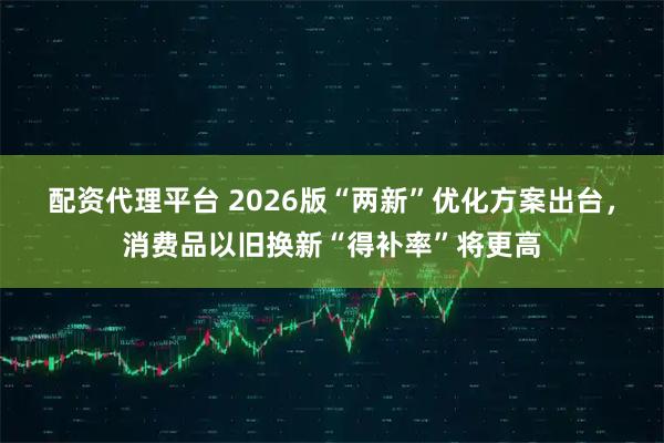 配资代理平台 2026版“两新”优化方案出台，消费品以旧换新“得补率”将更高