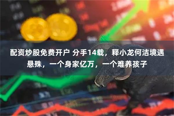 配资炒股免费开户 分手14载，释小龙何洁境遇悬殊，一个身家亿万，一个难养孩子