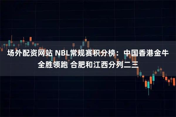 场外配资网站 NBL常规赛积分榜：中国香港金牛全胜领跑 合肥和江西分列二三