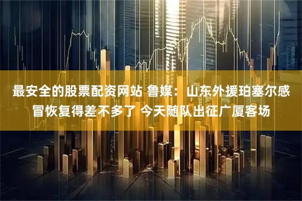 最安全的股票配资网站 鲁媒：山东外援珀塞尔感冒恢复得差不多了 今天随队出征广厦客场