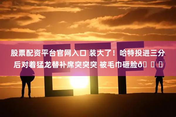 股票配资平台官网入口 装大了！哈特投进三分后对着猛龙替补席突突突 被毛巾砸脸💀