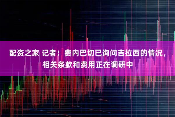 配资之家 记者：费内巴切已询问吉拉西的情况，相关条款和费用正在调研中