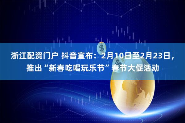 浙江配资门户 抖音宣布：2月10日至2月23日，推出“新春吃喝玩乐节”春节大促活动