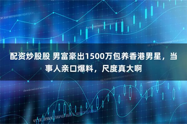配资炒股股 男富豪出1500万包养香港男星，当事人亲口爆料，尺度真大啊