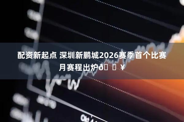 配资新起点 深圳新鹏城2026赛季首个比赛月赛程出炉🔥