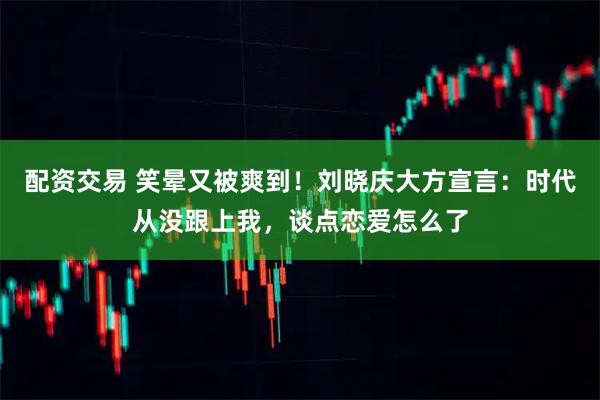 配资交易 笑晕又被爽到！刘晓庆大方宣言：时代从没跟上我，谈点恋爱怎么了