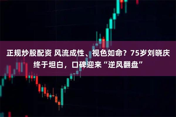 正规炒股配资 风流成性、视色如命？75岁刘晓庆终于坦白，口碑迎来“逆风翻盘”