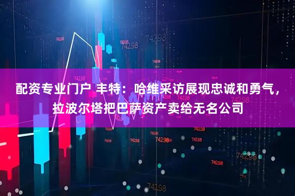 配资专业门户 丰特：哈维采访展现忠诚和勇气，拉波尔塔把巴萨资产卖给无名公司