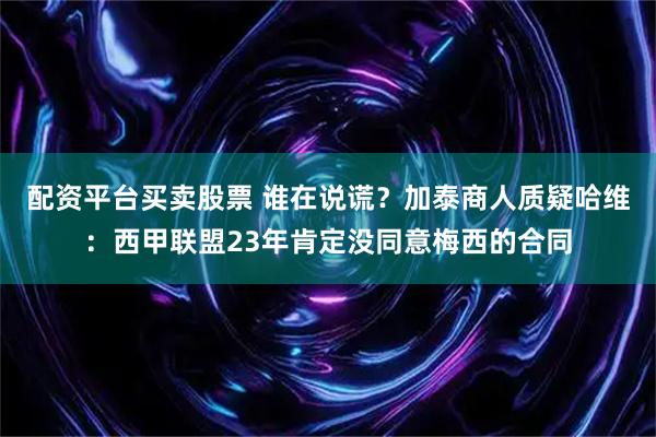 配资平台买卖股票 谁在说谎？加泰商人质疑哈维：西甲联盟23年肯定没同意梅西的合同
