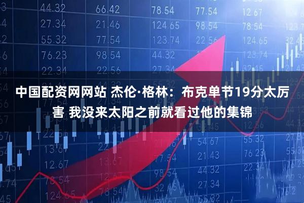 中国配资网网站 杰伦·格林：布克单节19分太厉害 我没来太阳之前就看过他的集锦