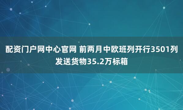 配资门户网中心官网 前两月中欧班列开行3501列发送货物35.2万标箱