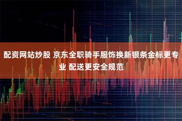 配资网站炒股 京东全职骑手服饰换新银条金标更专业 配送更安全规范