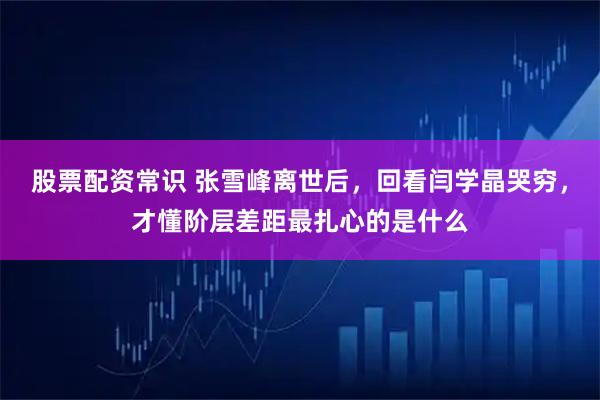 股票配资常识 张雪峰离世后，回看闫学晶哭穷，才懂阶层差距最扎心的是什么