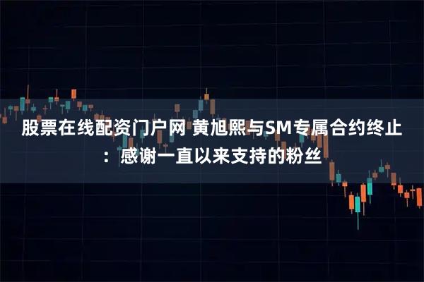 股票在线配资门户网 黄旭熙与SM专属合约终止：感谢一直以来支持的粉丝