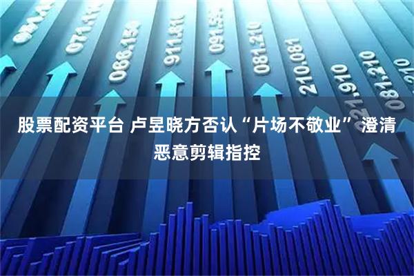 股票配资平台 卢昱晓方否认“片场不敬业” 澄清恶意剪辑指控