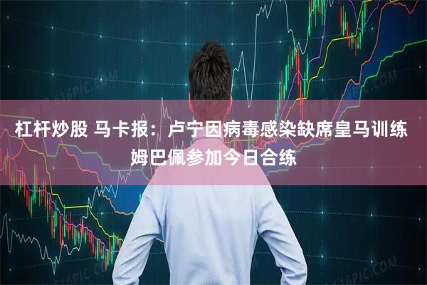 杠杆炒股 马卡报：卢宁因病毒感染缺席皇马训练 姆巴佩参加今日合练