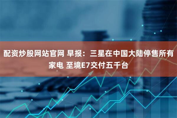 配资炒股网站官网 早报：三星在中国大陆停售所有家电 至境E7交付五千台
