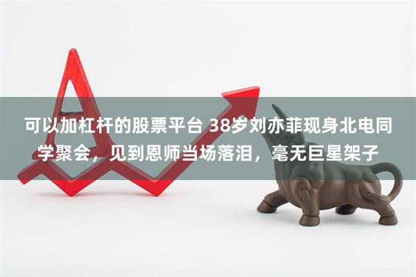 可以加杠杆的股票平台 38岁刘亦菲现身北电同学聚会，见到恩师当场落泪，毫无巨星架子