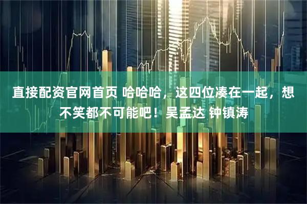 直接配资官网首页 哈哈哈，这四位凑在一起，想不笑都不可能吧！吴孟达 钟镇涛