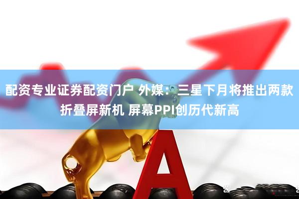 配资专业证券配资门户 外媒：三星下月将推出两款折叠屏新机 屏幕PPI创历代新高