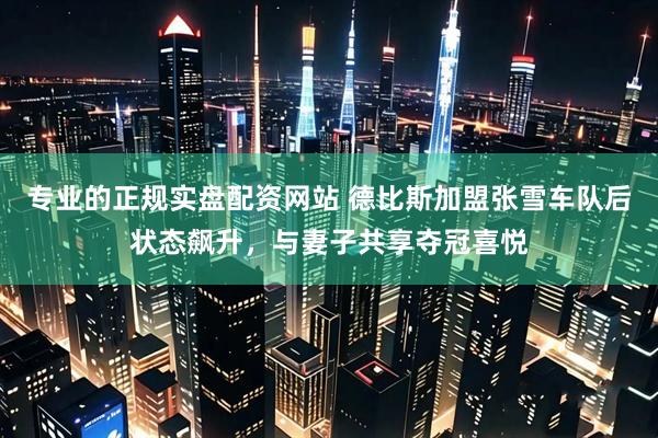 专业的正规实盘配资网站 德比斯加盟张雪车队后状态飙升，与妻子共享夺冠喜悦