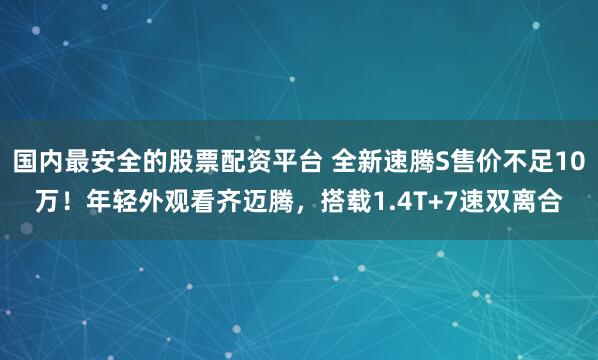 国内最安全的股票配资平台 全新速腾S售价不足10万！年轻外观看齐迈腾，搭载1.4T+7速双离合