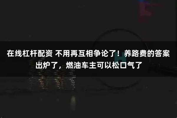 在线杠杆配资 不用再互相争论了！养路费的答案出炉了，燃油车主可以松口气了