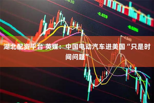 湖北配资平台 英媒：中国电动汽车进美国“只是时间问题”