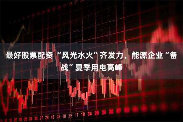 最好股票配资 “风光水火”齐发力，能源企业“备战”夏季用电高峰