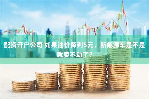 配资开户公司 如果油价降到5元,新能源车是不是就卖不动了?