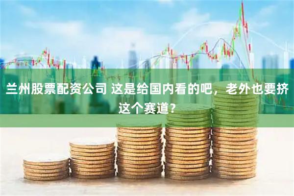 兰州股票配资公司 这是给国内看的吧，老外也要挤这个赛道？